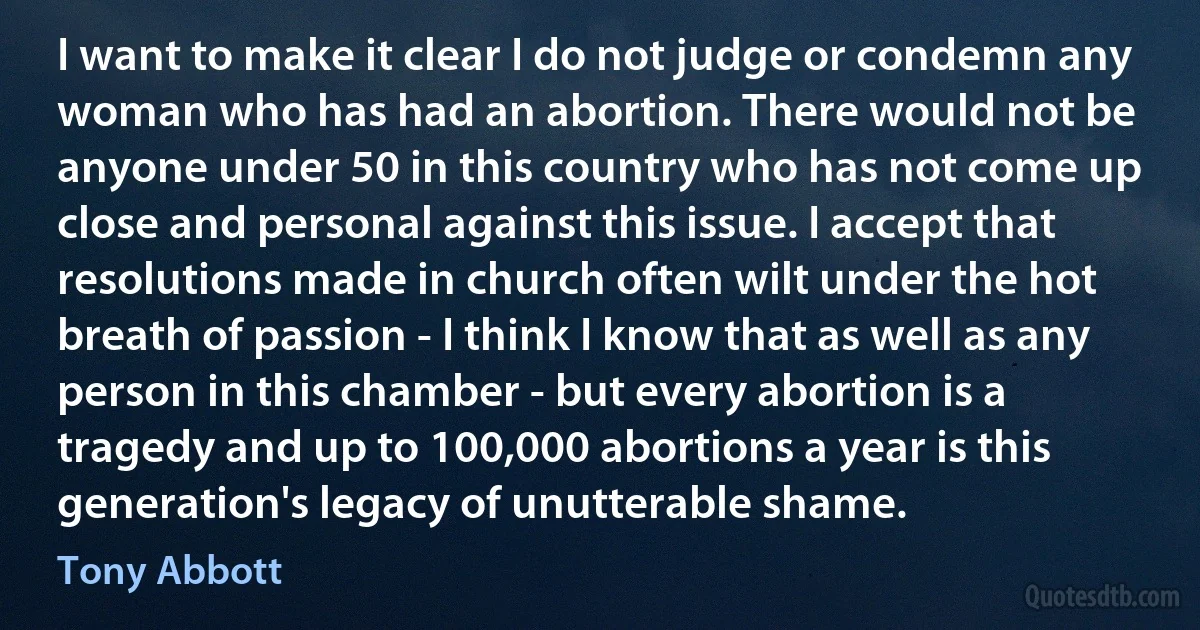 I want to make it clear I do not judge or condemn any woman who has had an abortion. There would not be anyone under 50 in this country who has not come up close and personal against this issue. I accept that resolutions made in church often wilt under the hot breath of passion - I think I know that as well as any person in this chamber - but every abortion is a tragedy and up to 100,000 abortions a year is this generation's legacy of unutterable shame. (Tony Abbott)