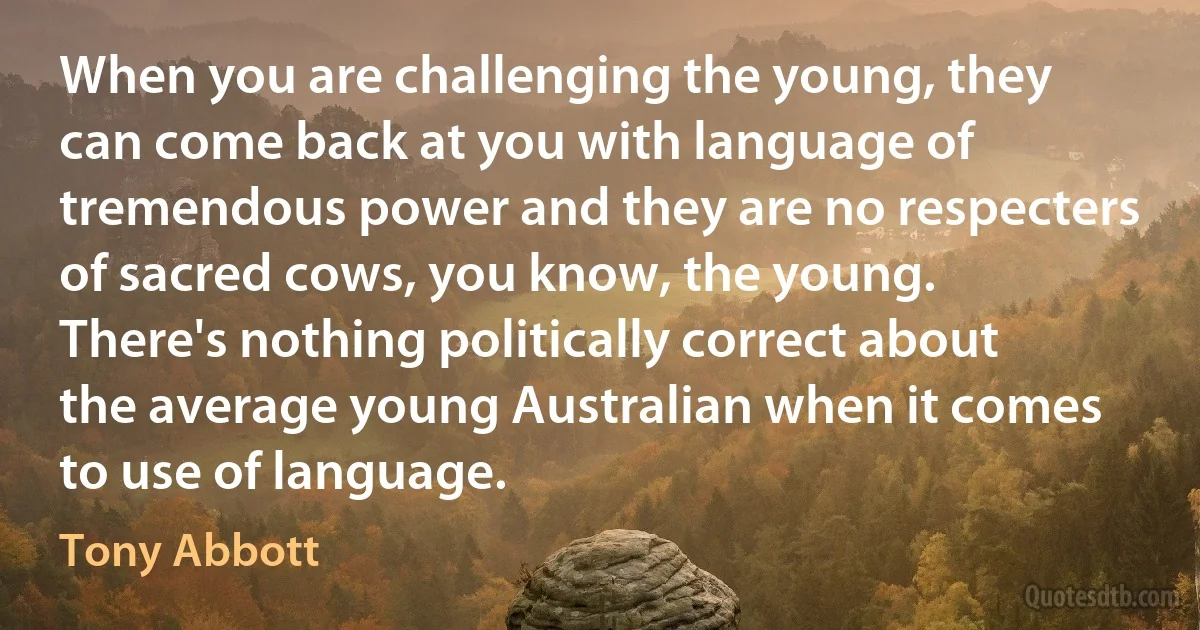 When you are challenging the young, they can come back at you with language of tremendous power and they are no respecters of sacred cows, you know, the young. There's nothing politically correct about the average young Australian when it comes to use of language. (Tony Abbott)