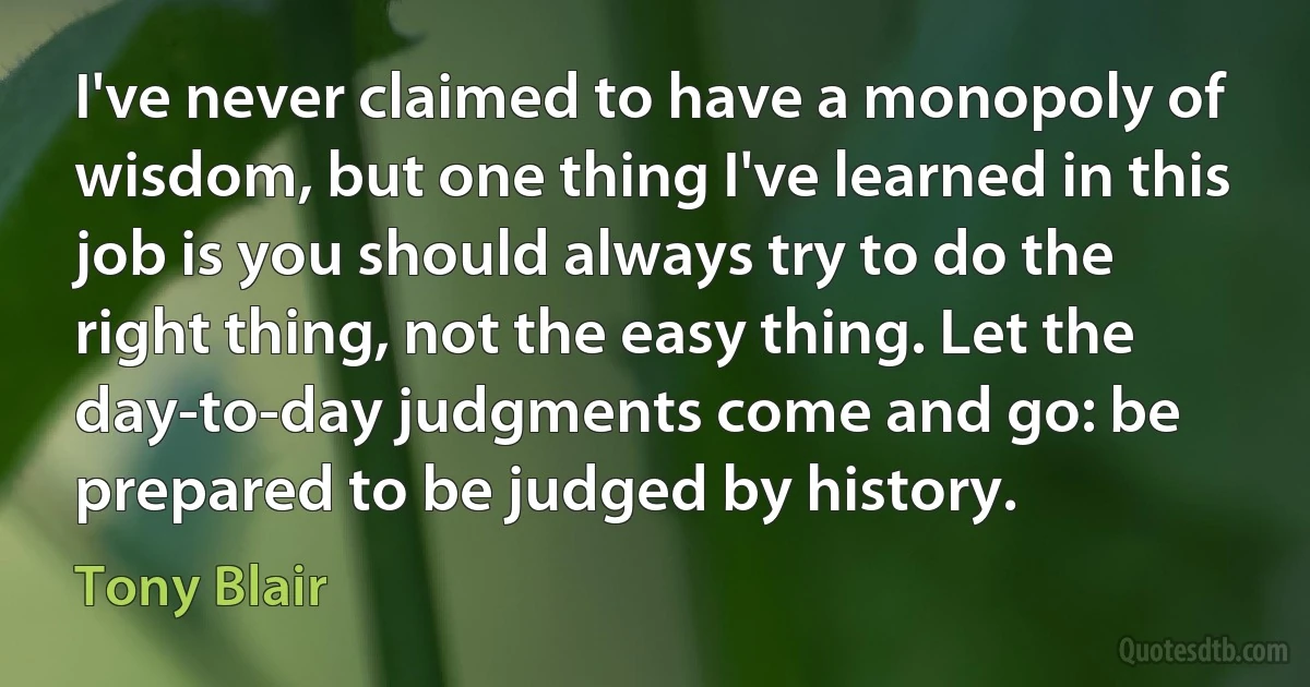 I've never claimed to have a monopoly of wisdom, but one thing I've learned in this job is you should always try to do the right thing, not the easy thing. Let the day-to-day judgments come and go: be prepared to be judged by history. (Tony Blair)