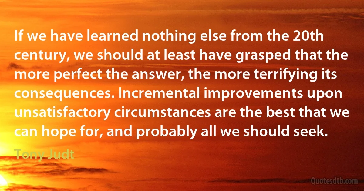 If we have learned nothing else from the 20th century, we should at least have grasped that the more perfect the answer, the more terrifying its consequences. Incremental improvements upon unsatisfactory circumstances are the best that we can hope for, and probably all we should seek. (Tony Judt)