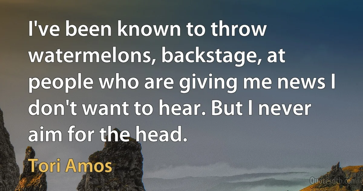 I've been known to throw watermelons, backstage, at people who are giving me news I don't want to hear. But I never aim for the head. (Tori Amos)