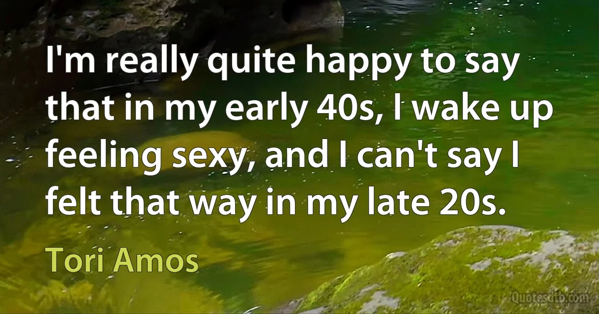 I'm really quite happy to say that in my early 40s, I wake up feeling sexy, and I can't say I felt that way in my late 20s. (Tori Amos)