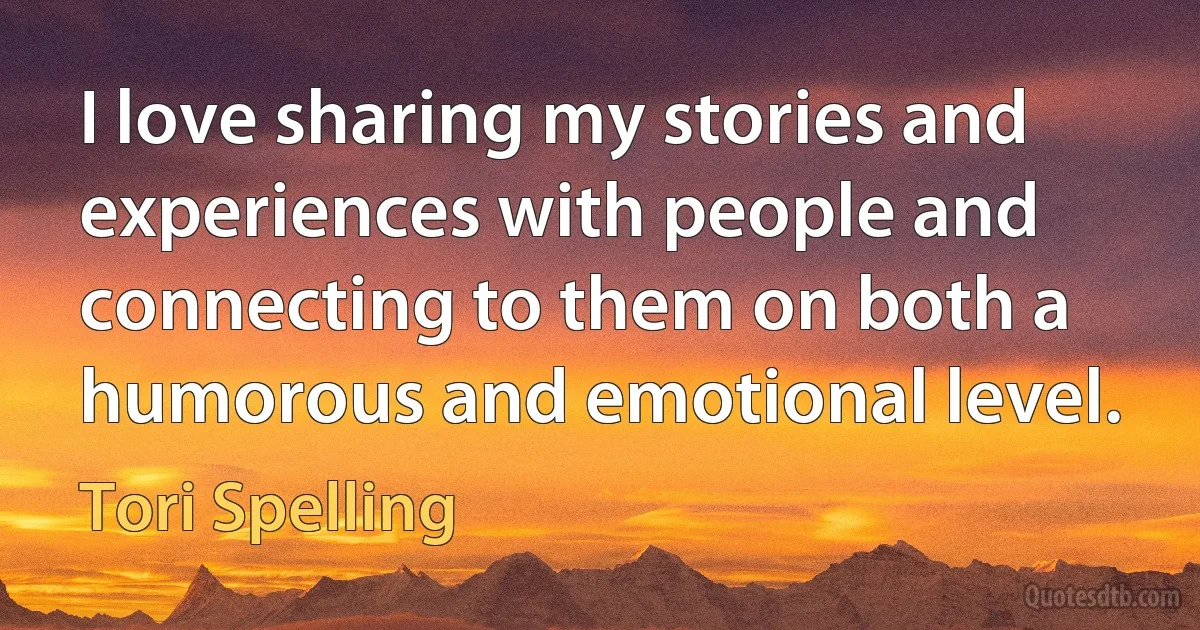 I love sharing my stories and experiences with people and connecting to them on both a humorous and emotional level. (Tori Spelling)