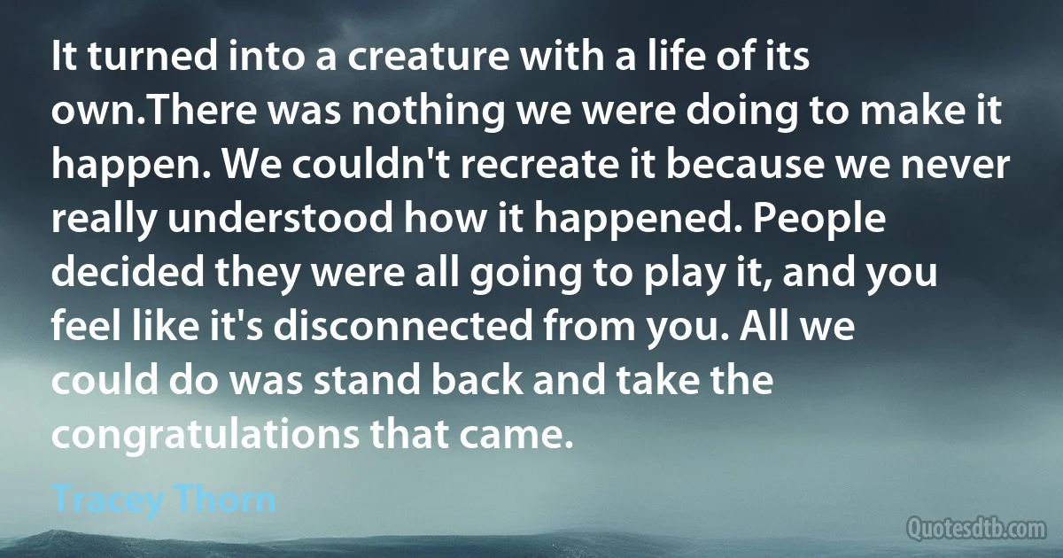 It turned into a creature with a life of its own.There was nothing we were doing to make it happen. We couldn't recreate it because we never really understood how it happened. People decided they were all going to play it, and you feel like it's disconnected from you. All we could do was stand back and take the congratulations that came. (Tracey Thorn)