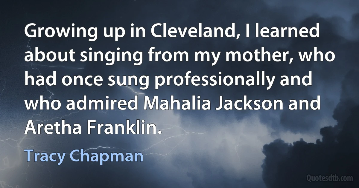 Growing up in Cleveland, I learned about singing from my mother, who had once sung professionally and who admired Mahalia Jackson and Aretha Franklin. (Tracy Chapman)