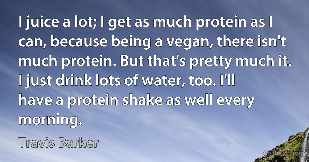 I juice a lot; I get as much protein as I can, because being a vegan, there isn't much protein. But that's pretty much it. I just drink lots of water, too. I'll have a protein shake as well every morning. (Travis Barker)