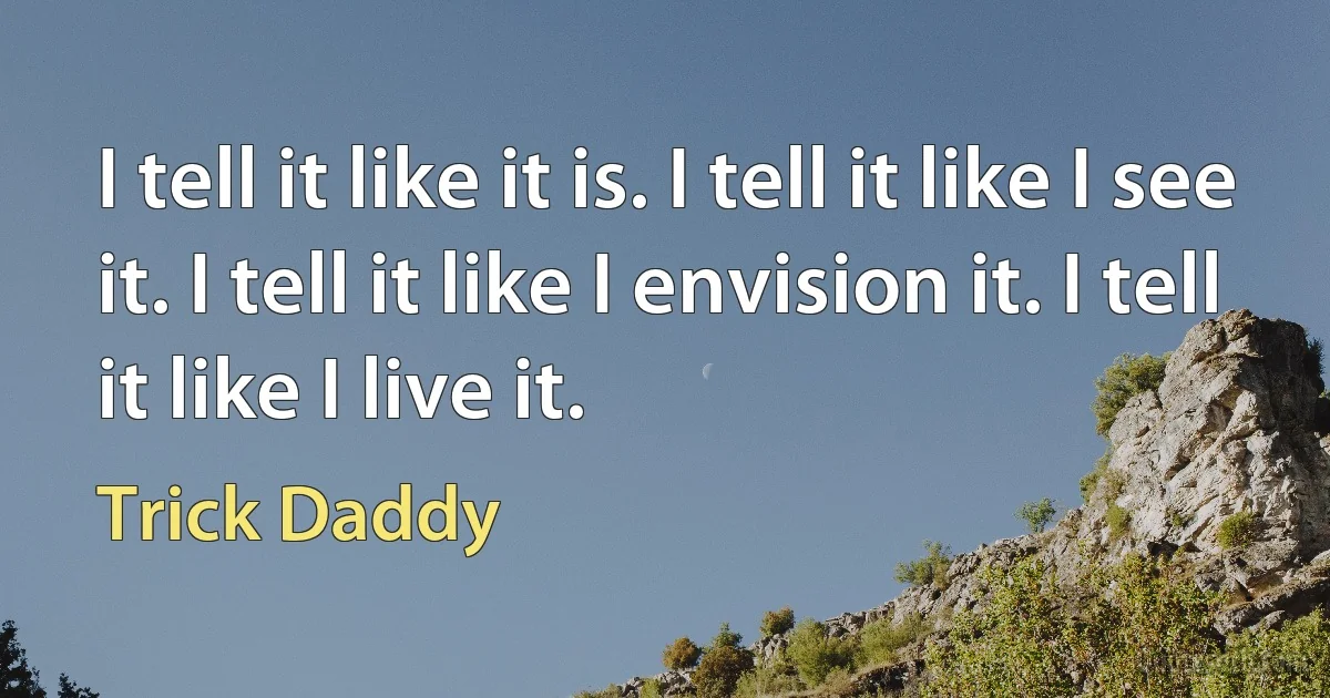 I tell it like it is. I tell it like I see it. I tell it like I envision it. I tell it like I live it. (Trick Daddy)