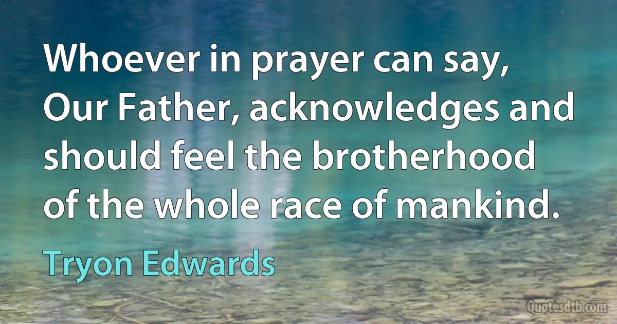 Whoever in prayer can say, Our Father, acknowledges and should feel the brotherhood of the whole race of mankind. (Tryon Edwards)