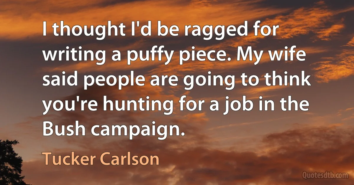 I thought I'd be ragged for writing a puffy piece. My wife said people are going to think you're hunting for a job in the Bush campaign. (Tucker Carlson)