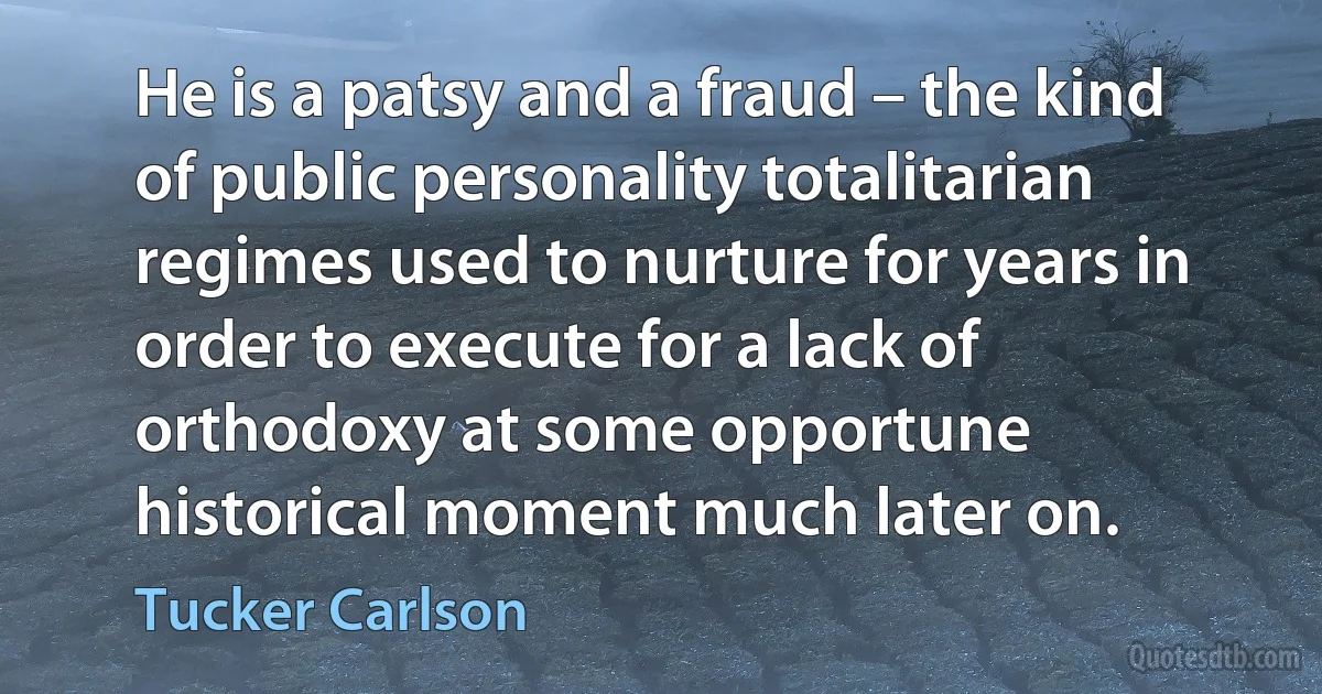 He is a patsy and a fraud – the kind of public personality totalitarian regimes used to nurture for years in order to execute for a lack of orthodoxy at some opportune historical moment much later on. (Tucker Carlson)