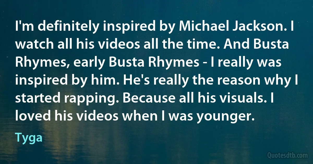 I'm definitely inspired by Michael Jackson. I watch all his videos all the time. And Busta Rhymes, early Busta Rhymes - I really was inspired by him. He's really the reason why I started rapping. Because all his visuals. I loved his videos when I was younger. (Tyga)