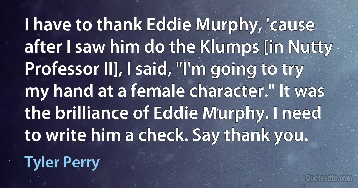 I have to thank Eddie Murphy, 'cause after I saw him do the Klumps [in Nutty Professor II], I said, "I'm going to try my hand at a female character." It was the brilliance of Eddie Murphy. I need to write him a check. Say thank you. (Tyler Perry)