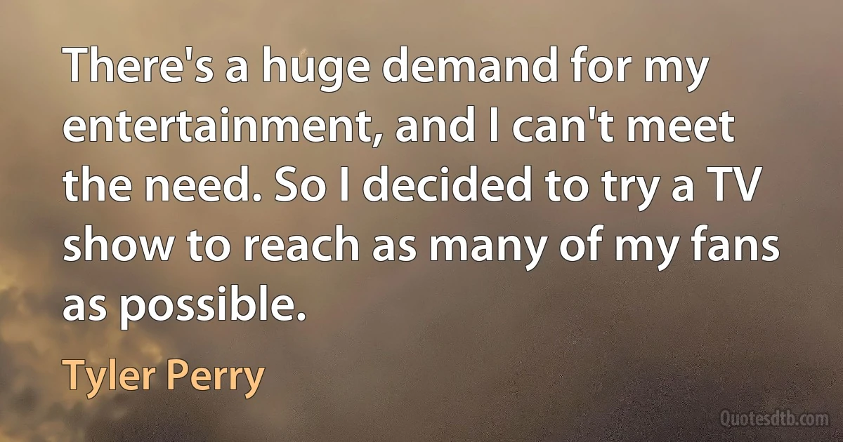 There's a huge demand for my entertainment, and I can't meet the need. So I decided to try a TV show to reach as many of my fans as possible. (Tyler Perry)