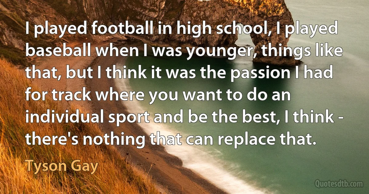 I played football in high school, I played baseball when I was younger, things like that, but I think it was the passion I had for track where you want to do an individual sport and be the best, I think - there's nothing that can replace that. (Tyson Gay)