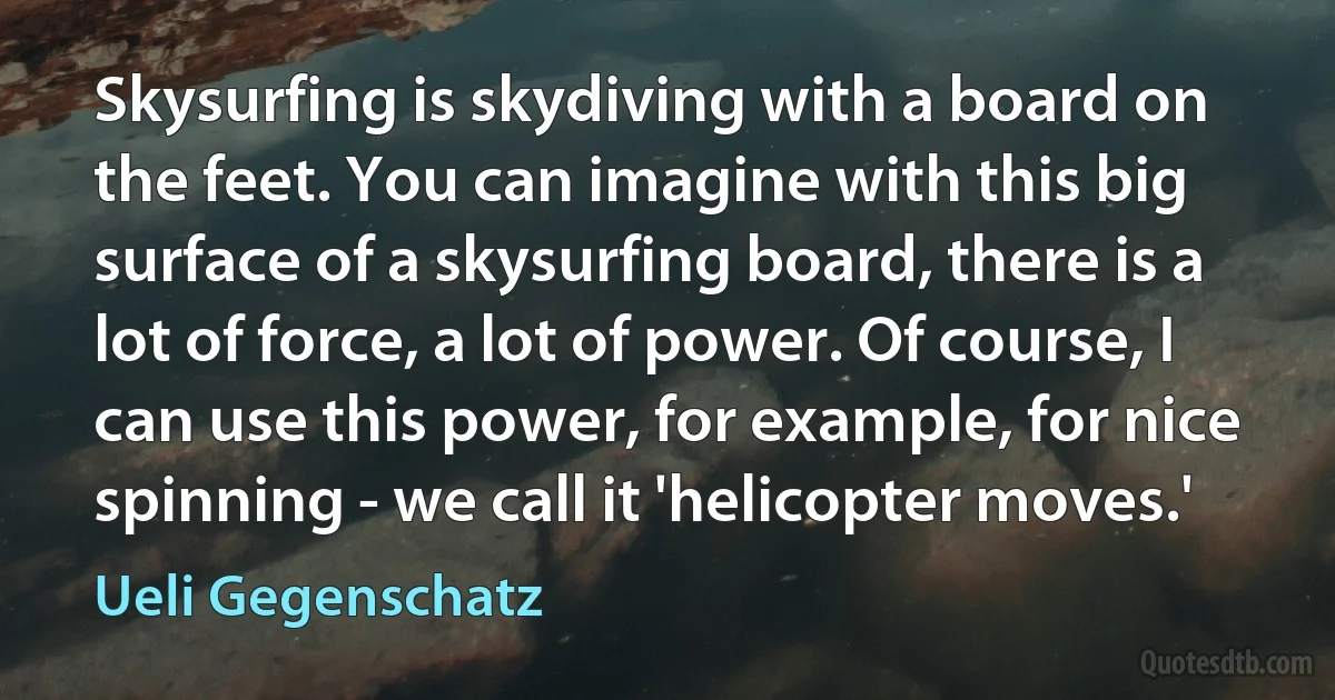 Skysurfing is skydiving with a board on the feet. You can imagine with this big surface of a skysurfing board, there is a lot of force, a lot of power. Of course, I can use this power, for example, for nice spinning - we call it 'helicopter moves.' (Ueli Gegenschatz)