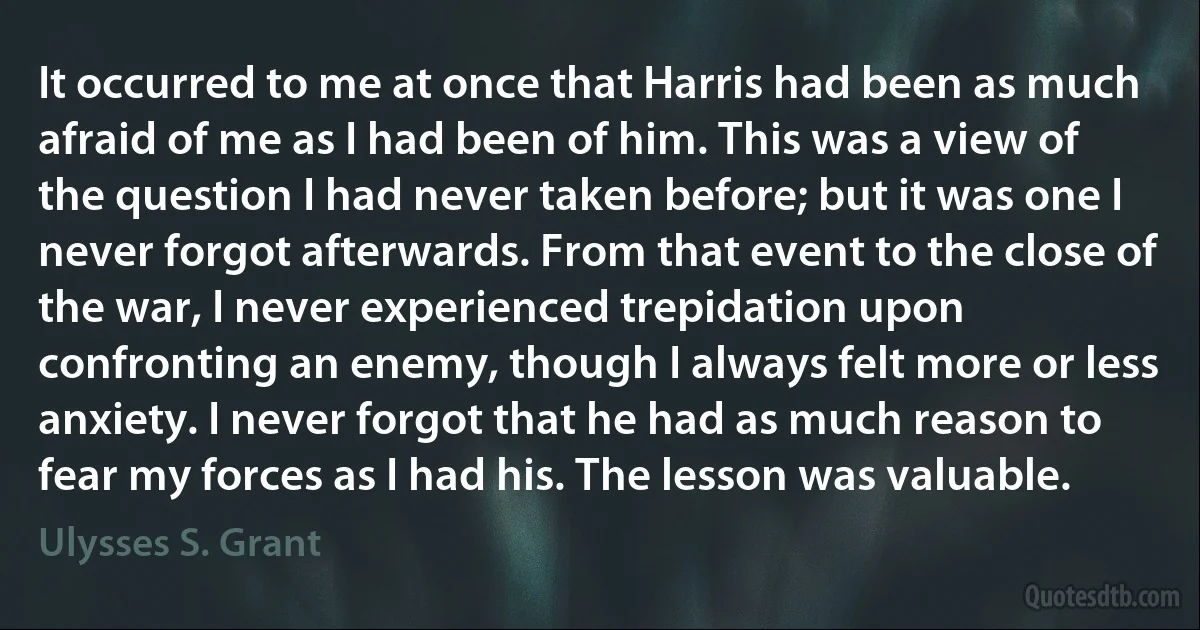 It occurred to me at once that Harris had been as much afraid of me as I had been of him. This was a view of the question I had never taken before; but it was one I never forgot afterwards. From that event to the close of the war, I never experienced trepidation upon confronting an enemy, though I always felt more or less anxiety. I never forgot that he had as much reason to fear my forces as I had his. The lesson was valuable. (Ulysses S. Grant)