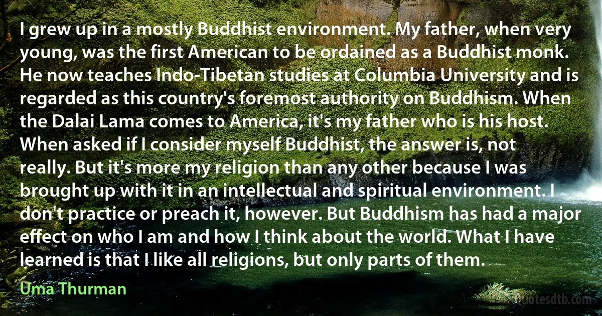 I grew up in a mostly Buddhist environment. My father, when very young, was the first American to be ordained as a Buddhist monk. He now teaches Indo-Tibetan studies at Columbia University and is regarded as this country's foremost authority on Buddhism. When the Dalai Lama comes to America, it's my father who is his host. When asked if I consider myself Buddhist, the answer is, not really. But it's more my religion than any other because I was brought up with it in an intellectual and spiritual environment. I don't practice or preach it, however. But Buddhism has had a major effect on who I am and how I think about the world. What I have learned is that I like all religions, but only parts of them. (Uma Thurman)