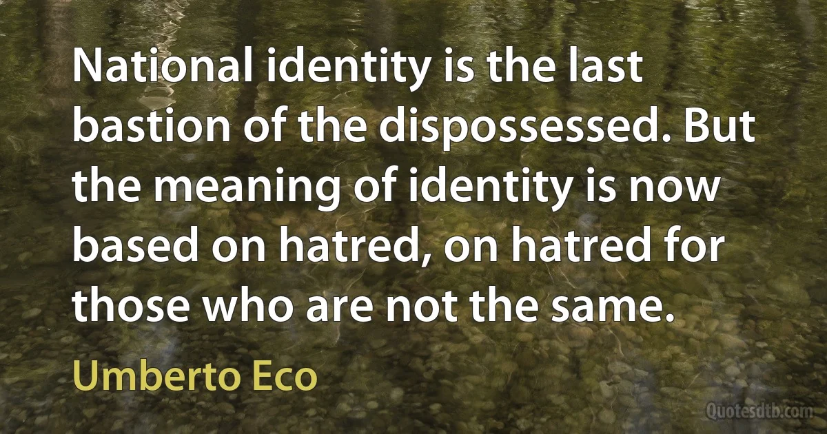 National identity is the last bastion of the dispossessed. But the meaning of identity is now based on hatred, on hatred for those who are not the same. (Umberto Eco)