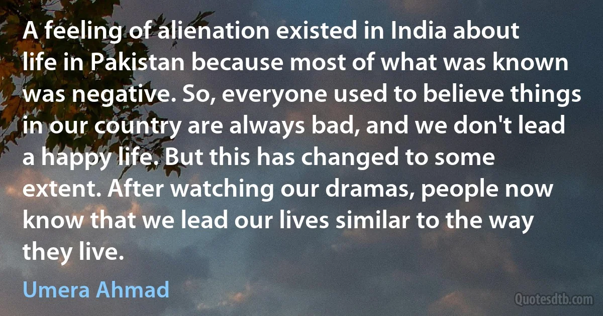 A feeling of alienation existed in India about life in Pakistan because most of what was known was negative. So, everyone used to believe things in our country are always bad, and we don't lead a happy life. But this has changed to some extent. After watching our dramas, people now know that we lead our lives similar to the way they live. (Umera Ahmad)