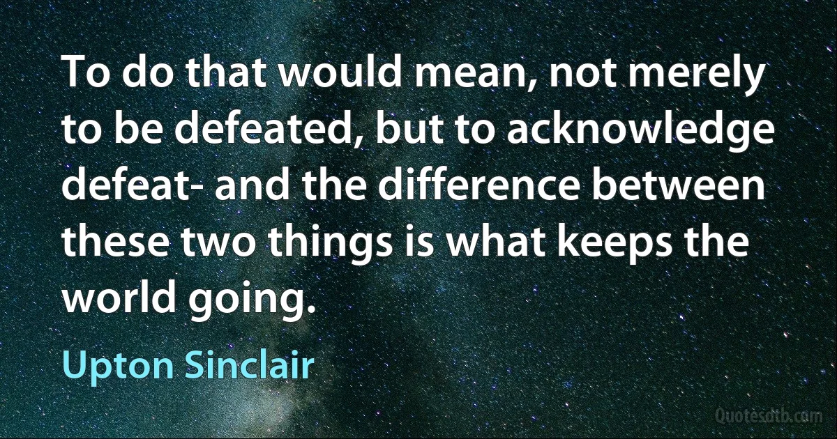 To do that would mean, not merely to be defeated, but to acknowledge defeat- and the difference between these two things is what keeps the world going. (Upton Sinclair)