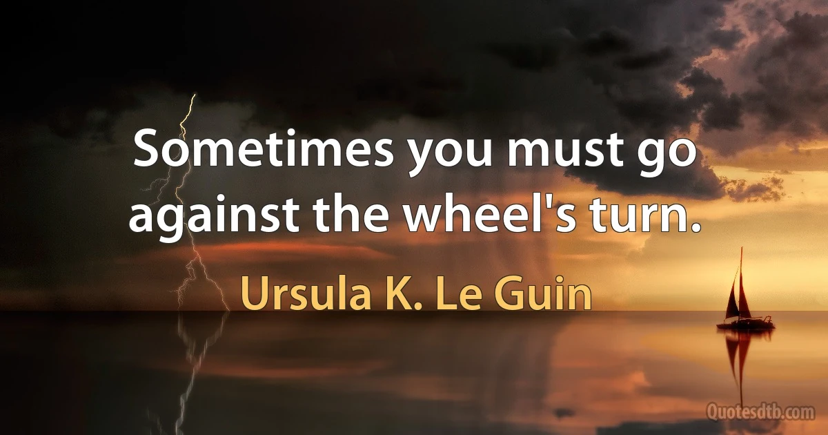 Sometimes you must go against the wheel's turn. (Ursula K. Le Guin)