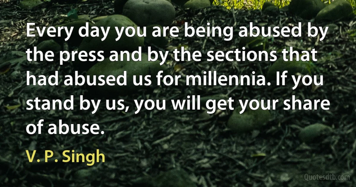 Every day you are being abused by the press and by the sections that had abused us for millennia. If you stand by us, you will get your share of abuse. (V. P. Singh)