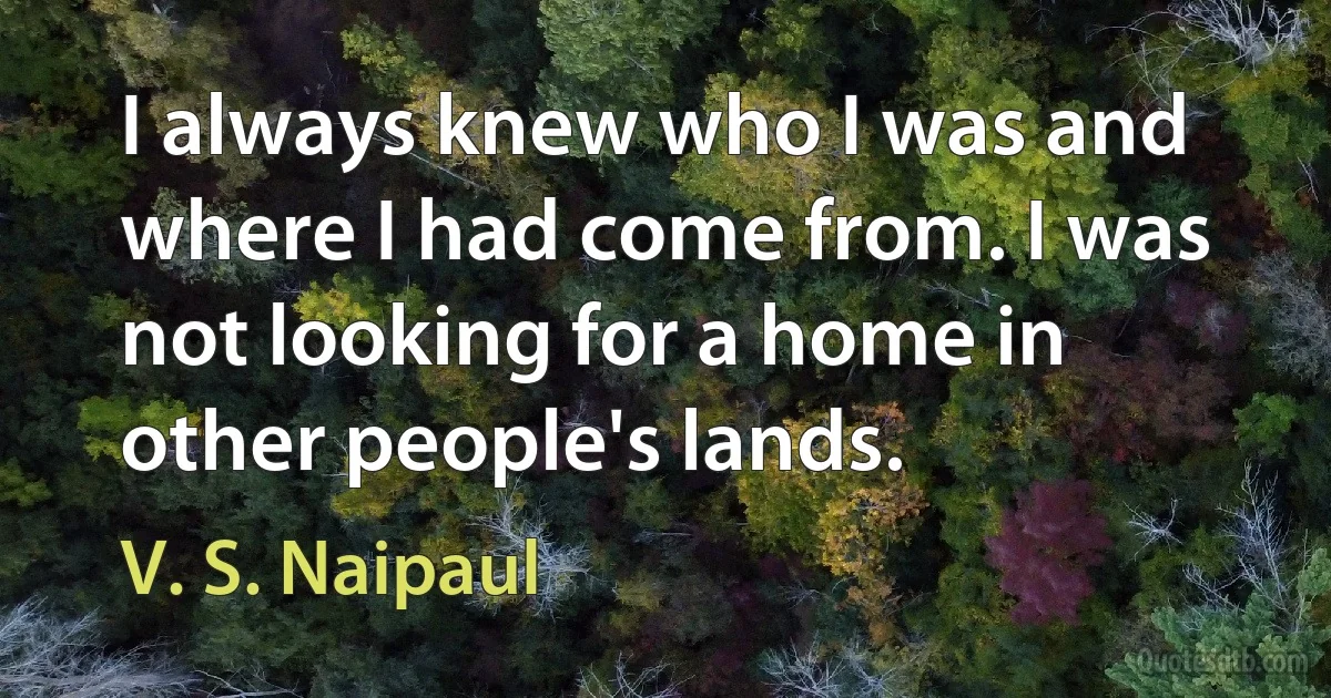 I always knew who I was and where I had come from. I was not looking for a home in other people's lands. (V. S. Naipaul)