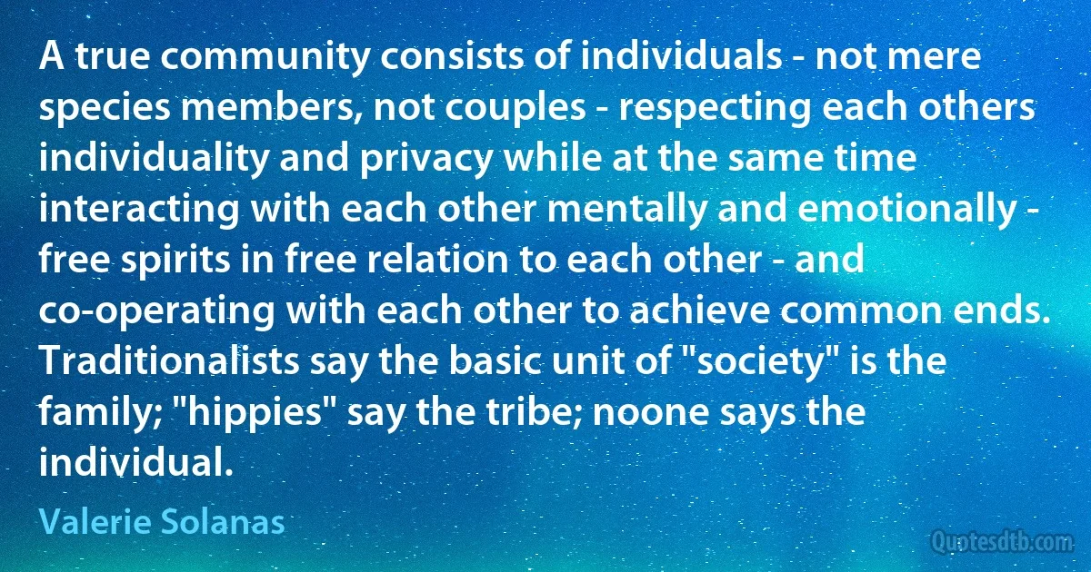 A true community consists of individuals - not mere species members, not couples - respecting each others individuality and privacy while at the same time interacting with each other mentally and emotionally - free spirits in free relation to each other - and co-operating with each other to achieve common ends. Traditionalists say the basic unit of "society" is the family; "hippies" say the tribe; noone says the individual. (Valerie Solanas)