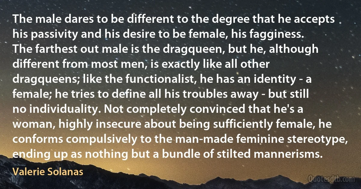 The male dares to be different to the degree that he accepts his passivity and his desire to be female, his fagginess. The farthest out male is the dragqueen, but he, although different from most men, is exactly like all other dragqueens; like the functionalist, he has an identity - a female; he tries to define all his troubles away - but still no individuality. Not completely convinced that he's a woman, highly insecure about being sufficiently female, he conforms compulsively to the man-made feminine stereotype, ending up as nothing but a bundle of stilted mannerisms. (Valerie Solanas)