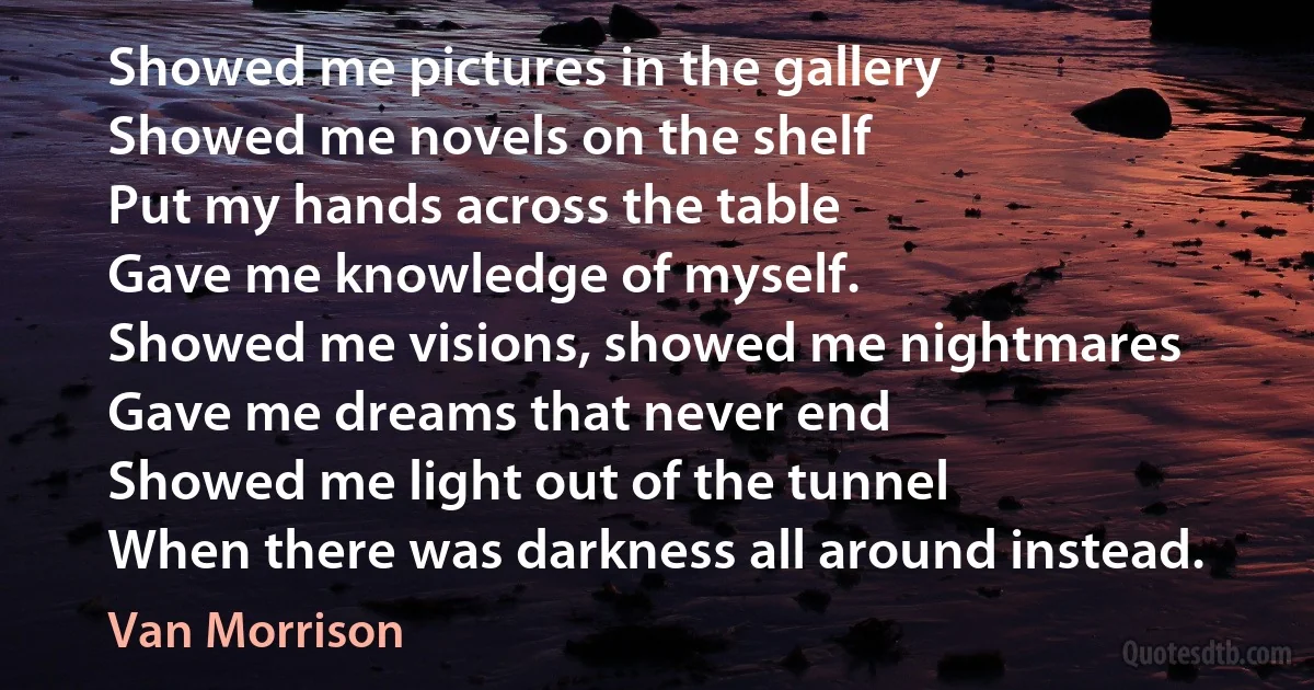 Showed me pictures in the gallery
Showed me novels on the shelf
Put my hands across the table
Gave me knowledge of myself.
Showed me visions, showed me nightmares
Gave me dreams that never end
Showed me light out of the tunnel
When there was darkness all around instead. (Van Morrison)