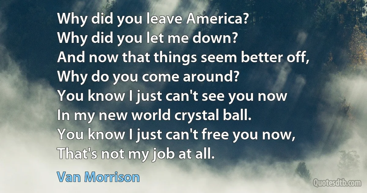 Why did you leave America?
Why did you let me down?
And now that things seem better off,
Why do you come around?
You know I just can't see you now
In my new world crystal ball.
You know I just can't free you now,
That's not my job at all. (Van Morrison)