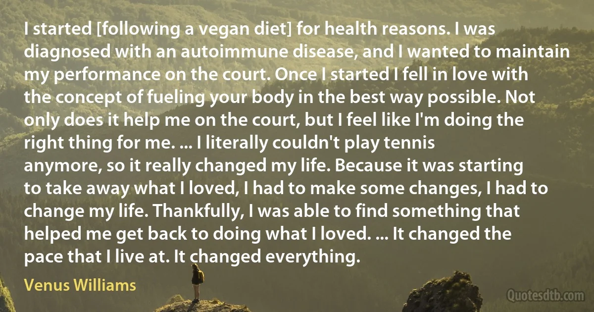 I started [following a vegan diet] for health reasons. I was diagnosed with an autoimmune disease, and I wanted to maintain my performance on the court. Once I started I fell in love with the concept of fueling your body in the best way possible. Not only does it help me on the court, but I feel like I'm doing the right thing for me. ... I literally couldn't play tennis anymore, so it really changed my life. Because it was starting to take away what I loved, I had to make some changes, I had to change my life. Thankfully, I was able to find something that helped me get back to doing what I loved. ... It changed the pace that I live at. It changed everything. (Venus Williams)