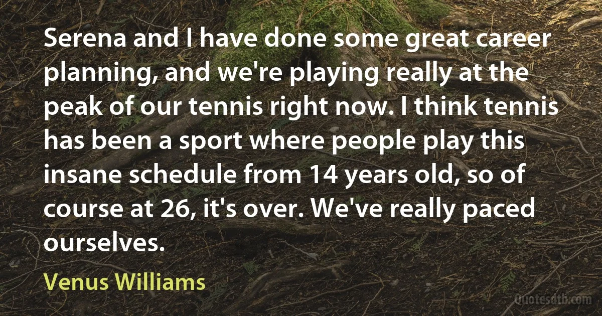 Serena and I have done some great career planning, and we're playing really at the peak of our tennis right now. I think tennis has been a sport where people play this insane schedule from 14 years old, so of course at 26, it's over. We've really paced ourselves. (Venus Williams)