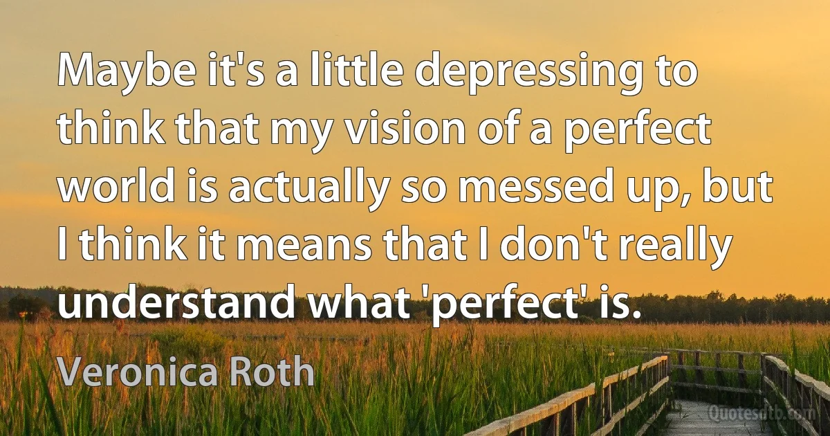 Maybe it's a little depressing to think that my vision of a perfect world is actually so messed up, but I think it means that I don't really understand what 'perfect' is. (Veronica Roth)