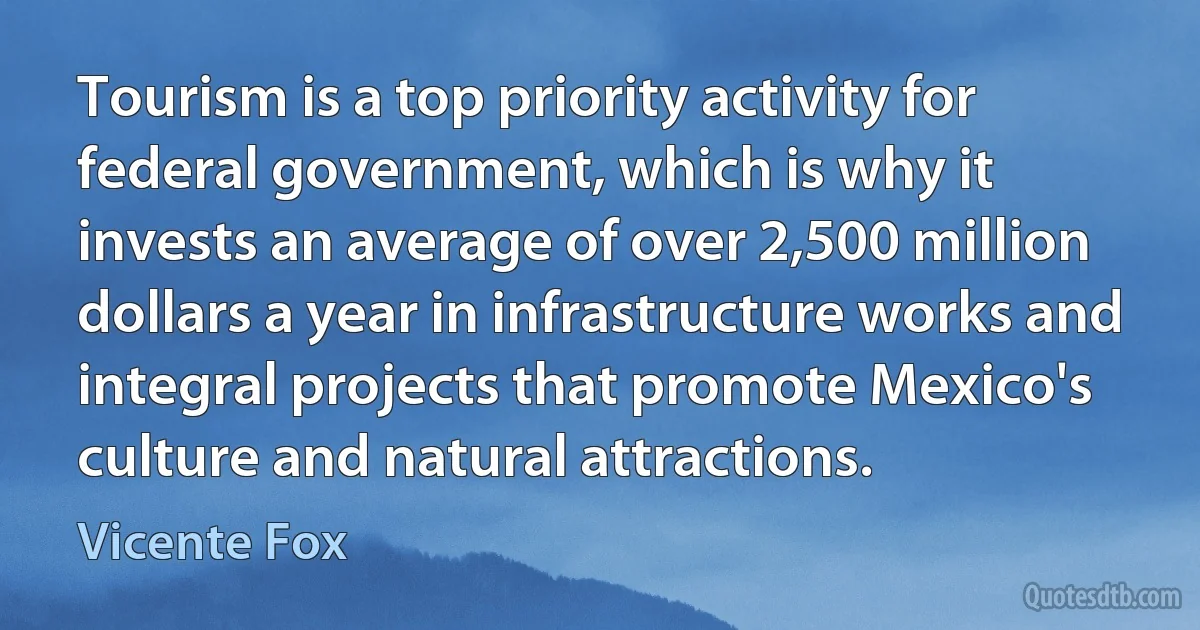 Tourism is a top priority activity for federal government, which is why it invests an average of over 2,500 million dollars a year in infrastructure works and integral projects that promote Mexico's culture and natural attractions. (Vicente Fox)