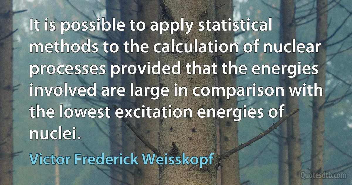 It is possible to apply statistical methods to the calculation of nuclear processes provided that the energies involved are large in comparison with the lowest excitation energies of nuclei. (Victor Frederick Weisskopf)