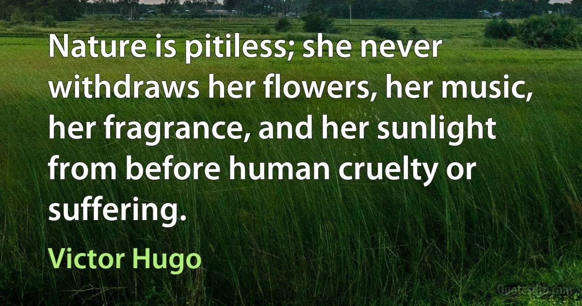 Nature is pitiless; she never withdraws her flowers, her music, her fragrance, and her sunlight from before human cruelty or suffering. (Victor Hugo)