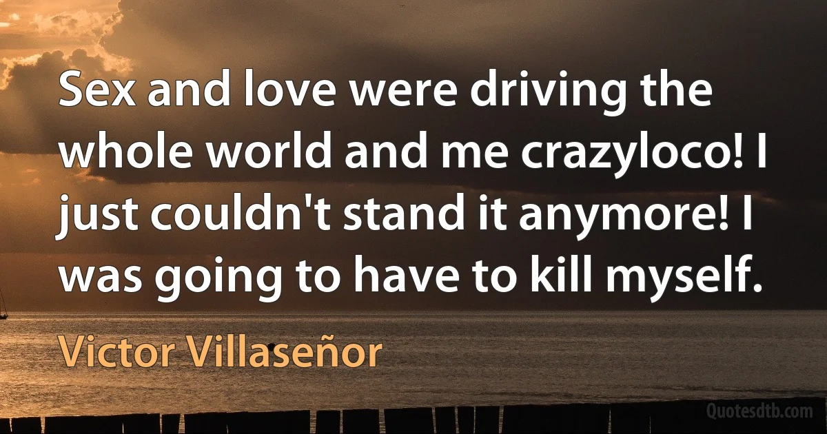 Sex and love were driving the whole world and me crazyloco! I just couldn't stand it anymore! I was going to have to kill myself. (Victor Villaseñor)