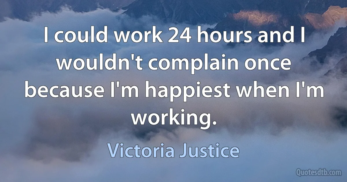 I could work 24 hours and I wouldn't complain once because I'm happiest when I'm working. (Victoria Justice)