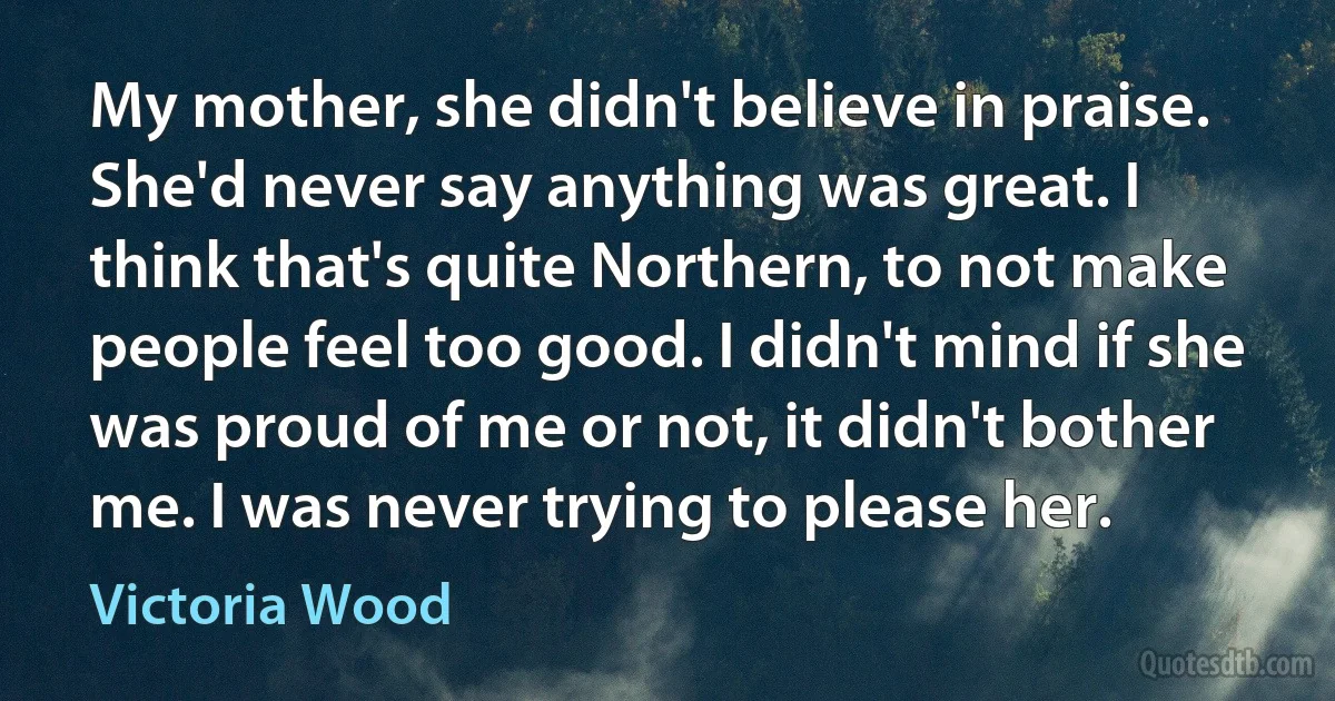 My mother, she didn't believe in praise. She'd never say anything was great. I think that's quite Northern, to not make people feel too good. I didn't mind if she was proud of me or not, it didn't bother me. I was never trying to please her. (Victoria Wood)