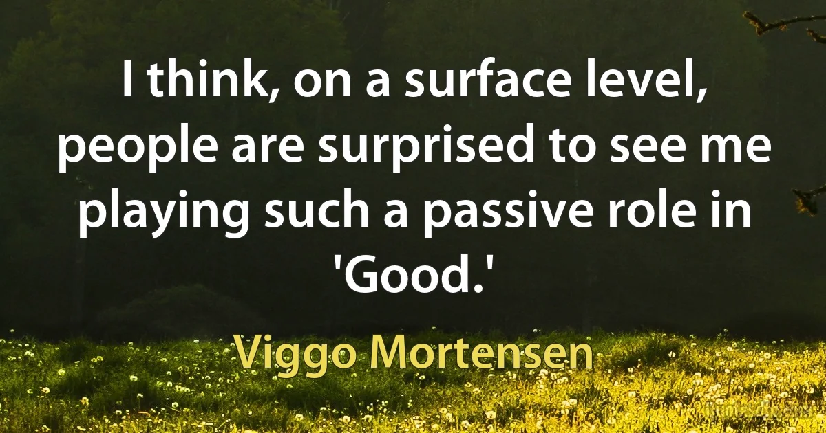 I think, on a surface level, people are surprised to see me playing such a passive role in 'Good.' (Viggo Mortensen)