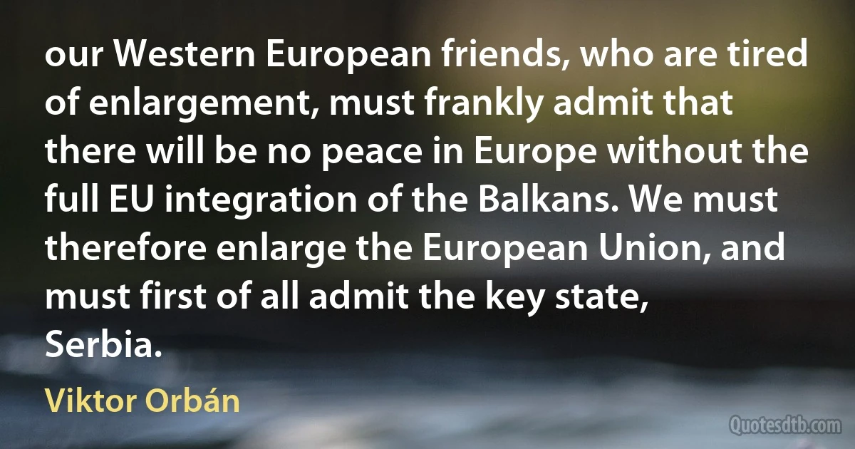 our Western European friends, who are tired of enlargement, must frankly admit that there will be no peace in Europe without the full EU integration of the Balkans. We must therefore enlarge the European Union, and must first of all admit the key state, Serbia. (Viktor Orbán)