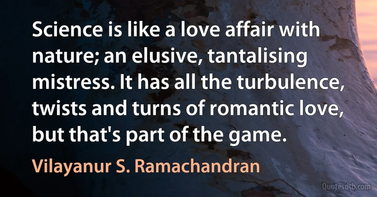 Science is like a love affair with nature; an elusive, tantalising mistress. It has all the turbulence, twists and turns of romantic love, but that's part of the game. (Vilayanur S. Ramachandran)