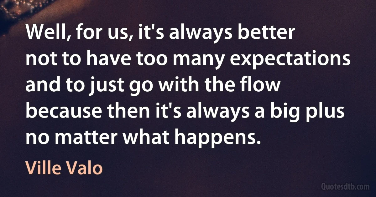 Well, for us, it's always better not to have too many expectations and to just go with the flow because then it's always a big plus no matter what happens. (Ville Valo)