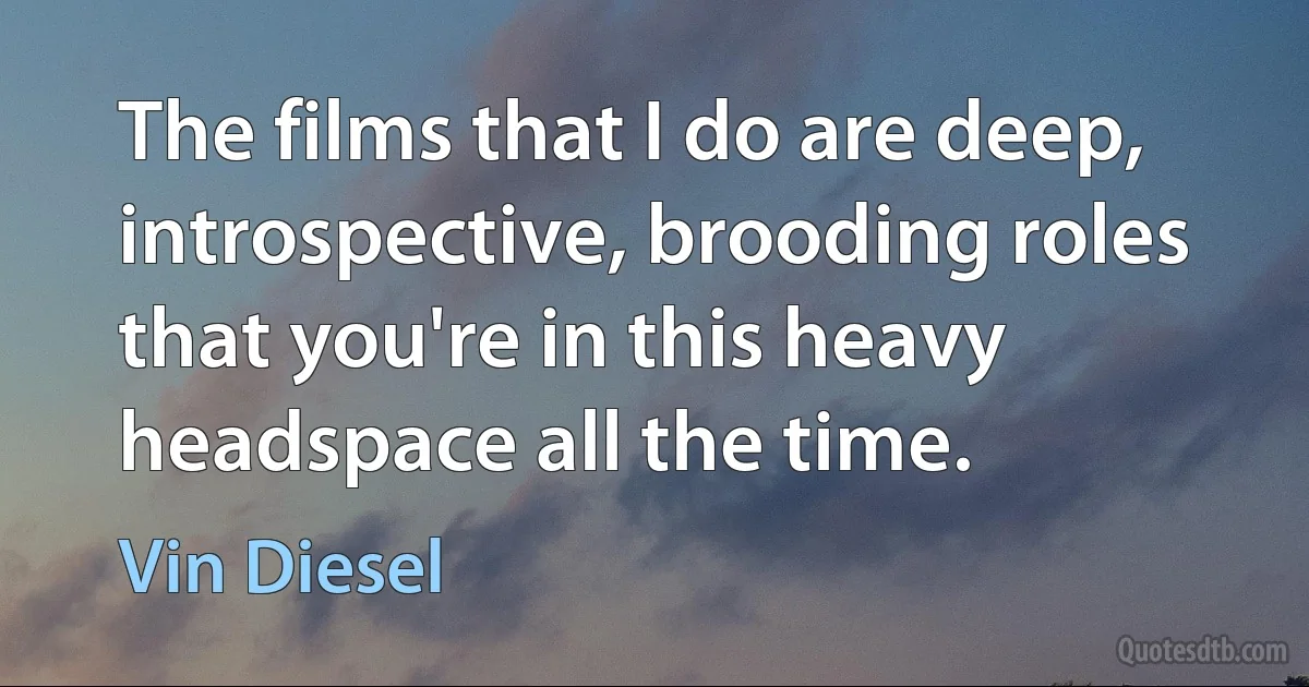 The films that I do are deep, introspective, brooding roles that you're in this heavy headspace all the time. (Vin Diesel)