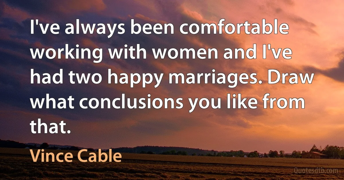 I've always been comfortable working with women and I've had two happy marriages. Draw what conclusions you like from that. (Vince Cable)