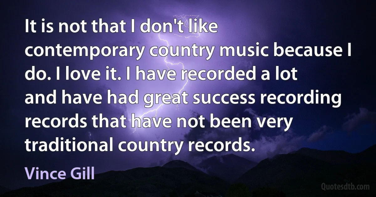 It is not that I don't like contemporary country music because I do. I love it. I have recorded a lot and have had great success recording records that have not been very traditional country records. (Vince Gill)