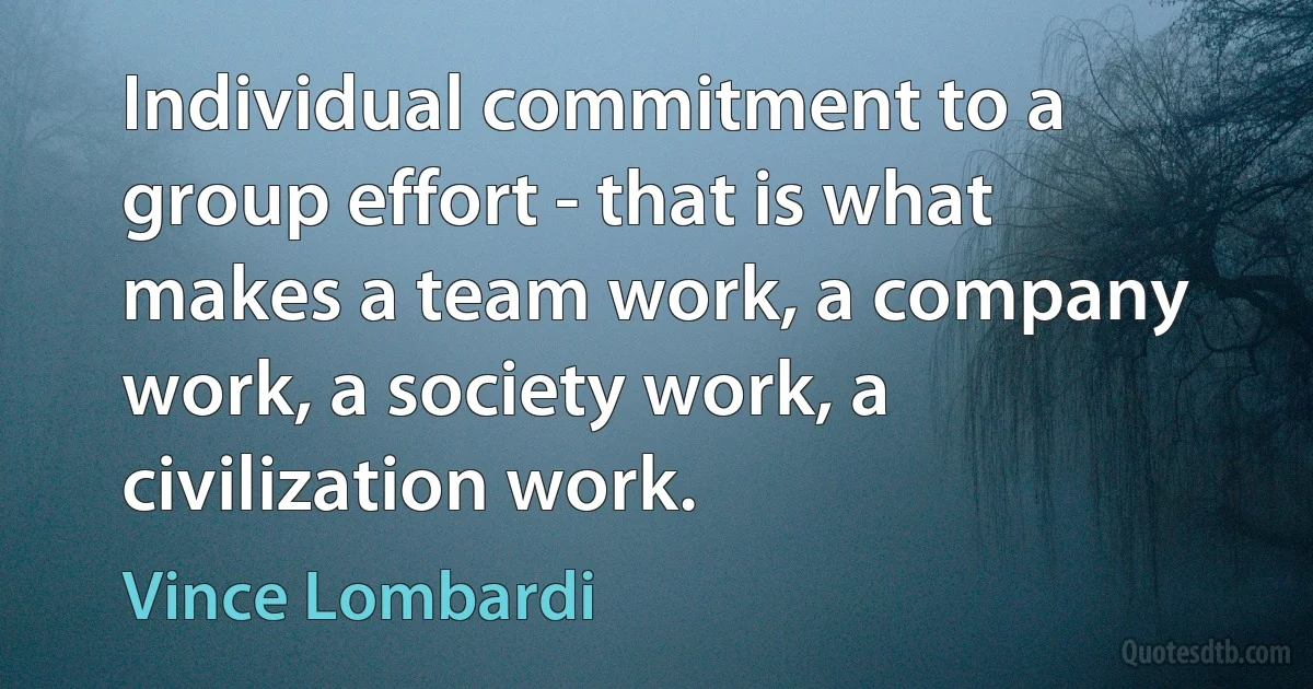 Individual commitment to a group effort - that is what makes a team work, a company work, a society work, a civilization work. (Vince Lombardi)