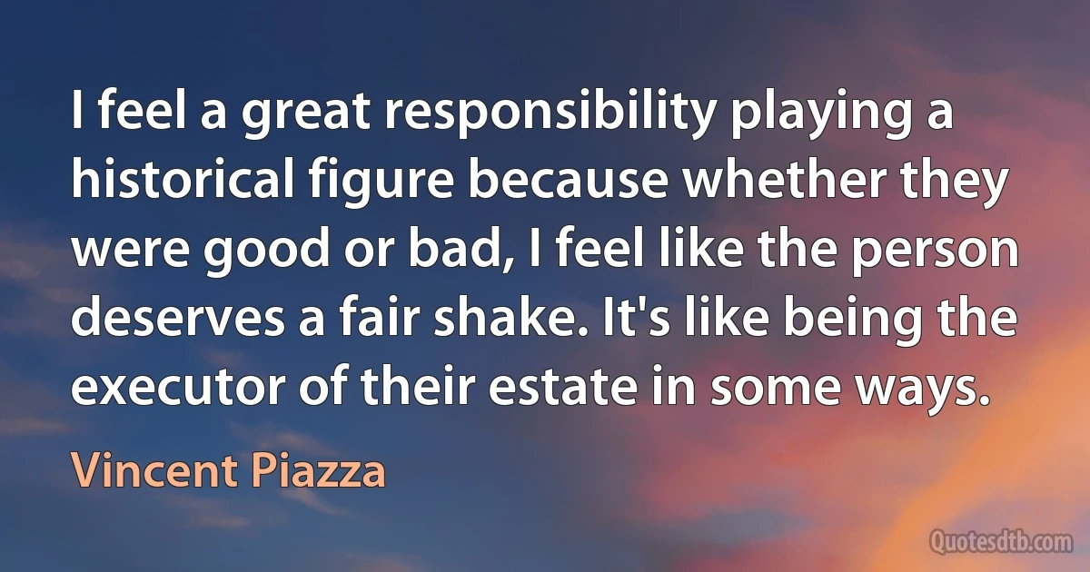 I feel a great responsibility playing a historical figure because whether they were good or bad, I feel like the person deserves a fair shake. It's like being the executor of their estate in some ways. (Vincent Piazza)