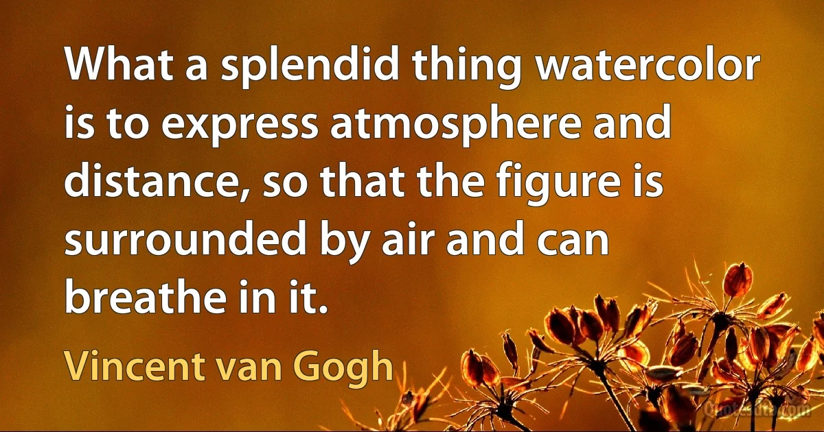 What a splendid thing watercolor is to express atmosphere and distance, so that the figure is surrounded by air and can breathe in it. (Vincent van Gogh)